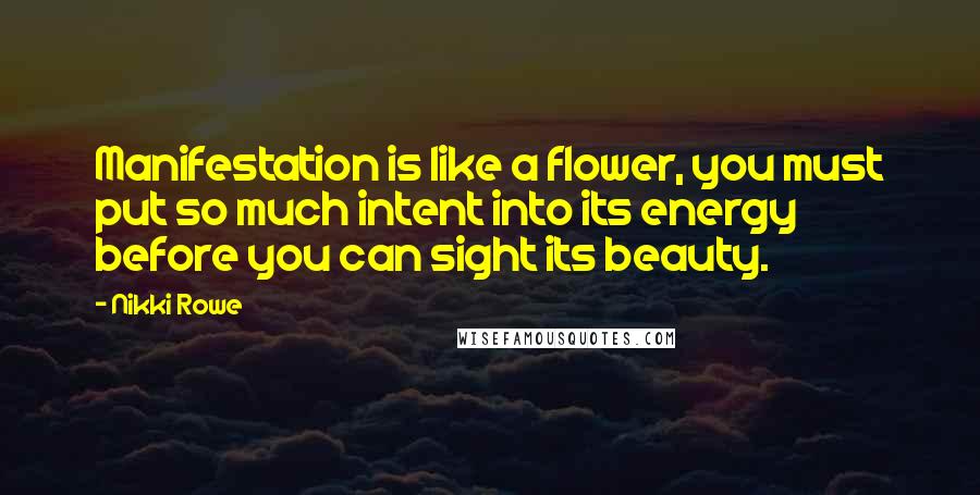 Nikki Rowe quotes: Manifestation is like a flower, you must put so much intent into its energy before you can sight its beauty. Nikki Rowe quotes: Manifestation is like a flower, you must put so much intent into its energy before you can sight its beauty.