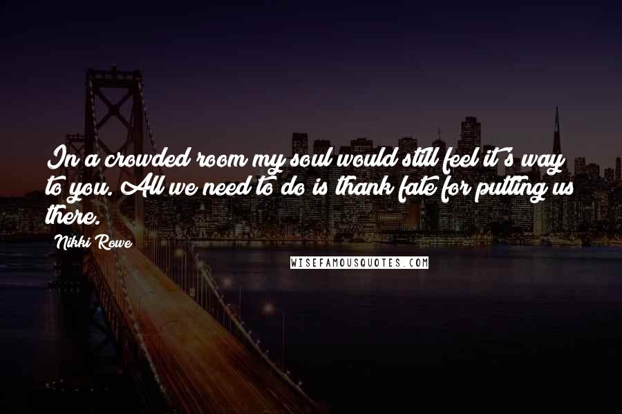 Nikki Rowe quotes: In a crowded room my soul would still feel it's way to you. All we need to do is thank fate for putting us there. Nikki Rowe quotes: In a crowded room my soul would still feel it's way to you. All we need to do is thank fate for putting us there.