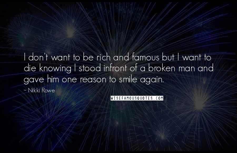 Nikki Rowe quotes: I don't want to be rich and famous but I want to die knowing I stood infront of a broken man and gave him one reason to smile again. Nikki Rowe quotes: I don't want to be rich and famous but I want to die knowing I stood infront of a broken man and gave him one reason to smile again.