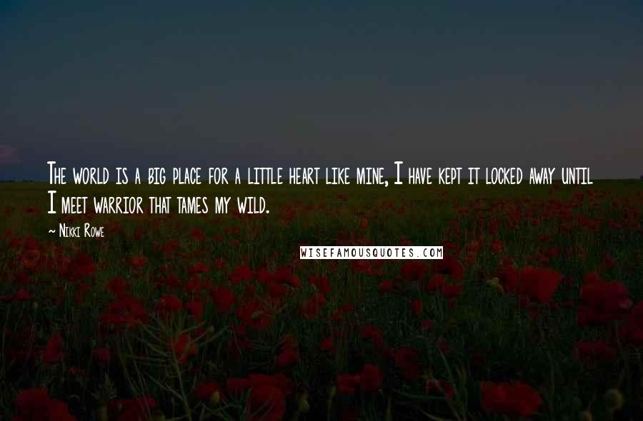 Nikki Rowe quotes: The world is a big place for a little heart like mine, I have kept it locked away until I meet warrior that tames my wild. Nikki Rowe quotes: The world is a big place for a little heart like mine, I have kept it locked away until I meet warrior that tames my wild.