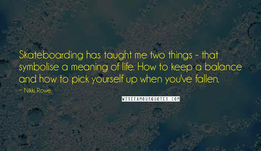 Nikki Rowe quotes: Skateboarding has taught me two things - that symbolise a meaning of life. How to keep a balance and how to pick yourself up when you've fallen. Nikki Rowe quotes: Skateboarding has taught me two things - that symbolise a meaning of life. How to keep a balance and how to pick yourself up when you've fallen.