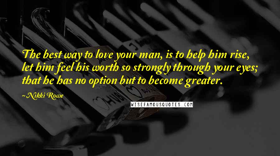 Nikki Rowe quotes: The best way to love your man, is to help him rise, let him feel his worth so strongly through your eyes; that he has no option but to become Nikki Rowe quotes: The best way to love your man, is to help him rise, let him feel his worth so strongly through your eyes; that he has no option but to become