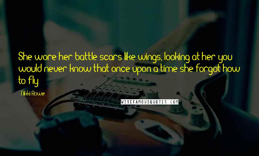 Nikki Rowe quotes: She wore her battle scars like wings, looking at her you would never know that once upon a time she forgot how to fly Nikki Rowe quotes: She wore her battle scars like wings, looking at her you would never know that once upon a time she forgot how to fly