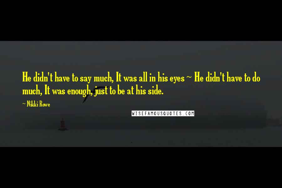 Nikki Rowe quotes: He didn't have to say much, It was all in his eyes ~ He didn't have to do much, It was enough, just to be at his side. Nikki Rowe quotes: He didn't have to say much, It was all in his eyes ~ He didn't have to do much, It was enough, just to be at his side.