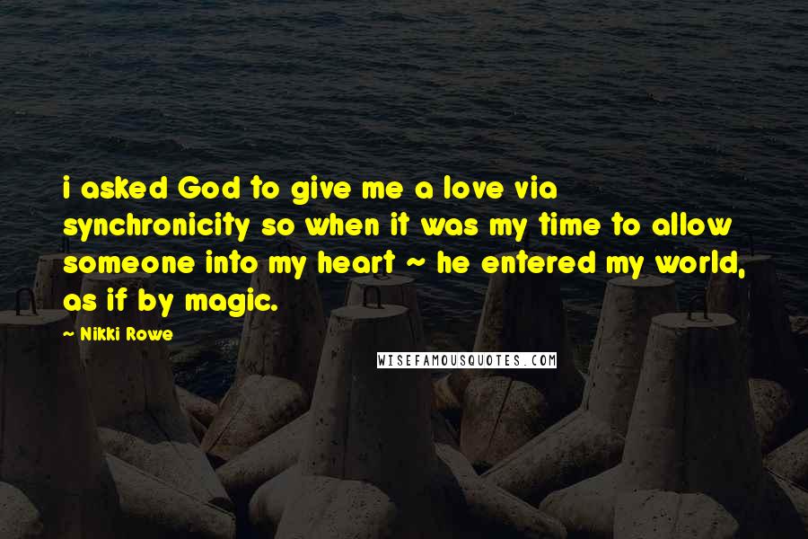 Nikki Rowe quotes: i asked God to give me a love via synchronicity so when it was my time to allow someone into my heart ~ he entered my world, as if by Nikki Rowe quotes: i asked God to give me a love via synchronicity so when it was my time to allow someone into my heart ~ he entered my world, as if by