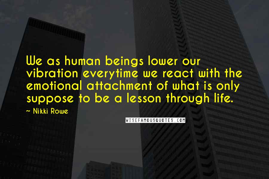 Nikki Rowe quotes: We as human beings lower our vibration everytime we react with the emotional attachment of what is only suppose to be a lesson through life. Nikki Rowe quotes: We as human beings lower our vibration everytime we react with the emotional attachment of what is only suppose to be a lesson through life.