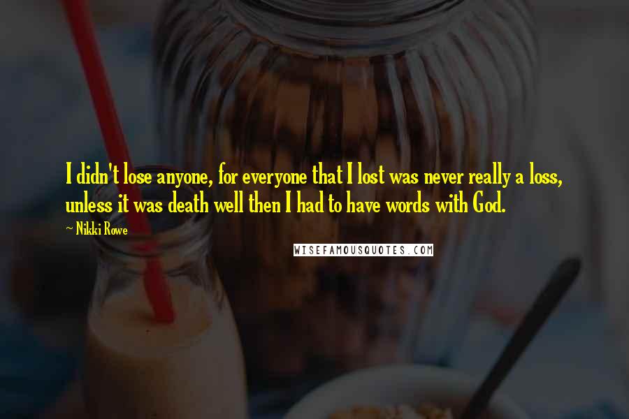 Nikki Rowe quotes: I didn't lose anyone, for everyone that I lost was never really a loss, unless it was death well then I had to have words with God. Nikki Rowe quotes: I didn't lose anyone, for everyone that I lost was never really a loss, unless it was death well then I had to have words with God.