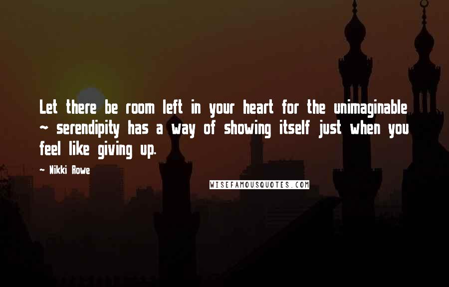 Nikki Rowe quotes: Let there be room left in your heart for the unimaginable ~ serendipity has a way of showing itself just when you feel like giving up. Nikki Rowe quotes: Let there be room left in your heart for the unimaginable ~ serendipity has a way of showing itself just when you feel like giving up.