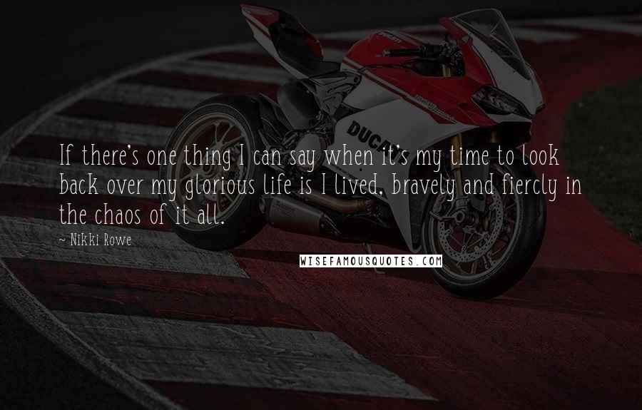 Nikki Rowe quotes: If there's one thing I can say when it's my time to look back over my glorious life is I lived, bravely and fiercly in the chaos of it all. Nikki Rowe quotes: If there's one thing I can say when it's my time to look back over my glorious life is I lived, bravely and fiercly in the chaos of it all.