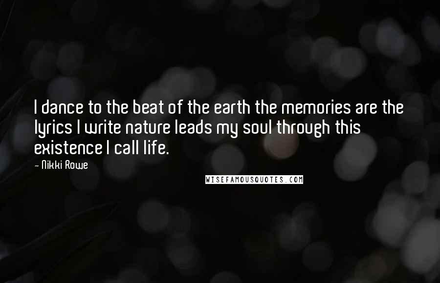 Nikki Rowe quotes: I dance to the beat of the earth the memories are the lyrics I write nature leads my soul through this existence I call life. Nikki Rowe quotes: I dance to the beat of the earth the memories are the lyrics I write nature leads my soul through this existence I call life.