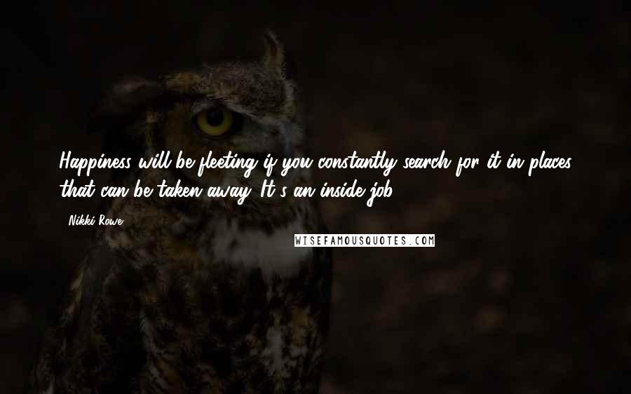 Nikki Rowe quotes: Happiness will be fleeting if you constantly search for it in places that can be taken away. It's an inside job. Nikki Rowe quotes: Happiness will be fleeting if you constantly search for it in places that can be taken away. It's an inside job.