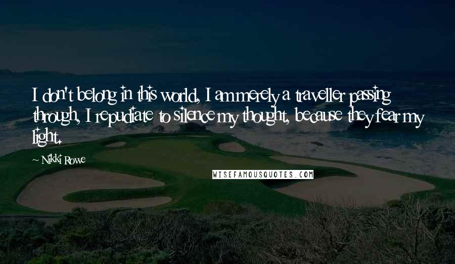 Nikki Rowe quotes: I don't belong in this world, I am merely a traveller passing through, I repudiate to silence my thought, because they fear my light. Nikki Rowe quotes: I don't belong in this world, I am merely a traveller passing through, I repudiate to silence my thought, because they fear my light.
