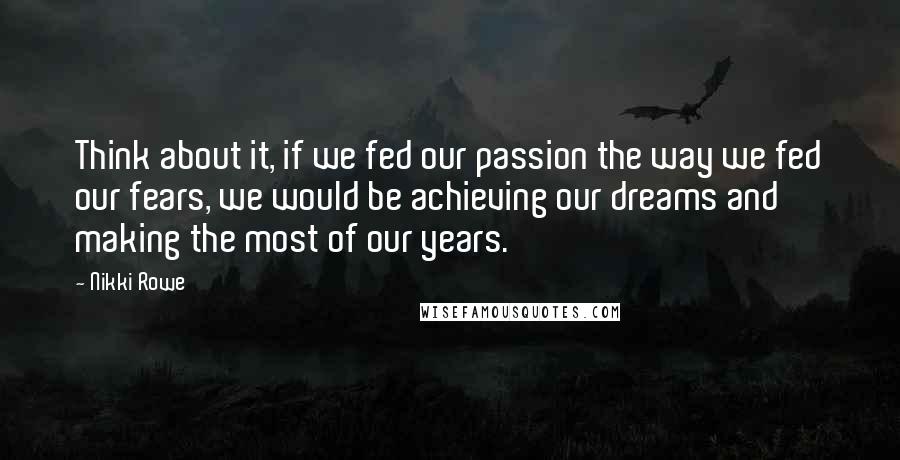Nikki Rowe quotes: Think about it, if we fed our passion the way we fed our fears, we would be achieving our dreams and making the most of our years. Nikki Rowe quotes: Think about it, if we fed our passion the way we fed our fears, we would be achieving our dreams and making the most of our years.