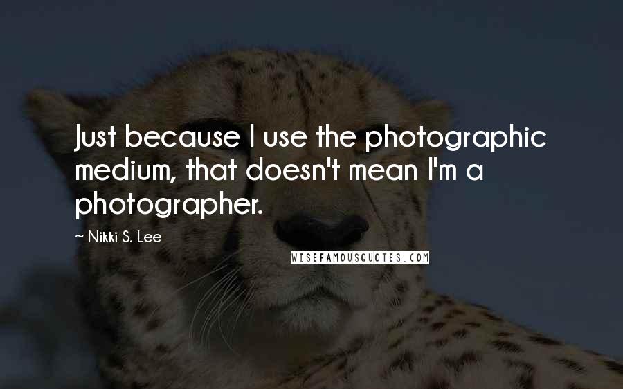 Nikki S. Lee quotes: Just because I use the photographic medium, that doesn't mean I'm a photographer.