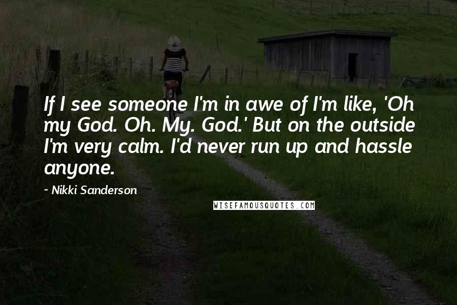 Nikki Sanderson quotes: If I see someone I'm in awe of I'm like, 'Oh my God. Oh. My. God.' But on the outside I'm very calm. I'd never run up and hassle anyone. Nikki Sanderson quotes: If I see someone I'm in awe of I'm like, 'Oh my God. Oh. My. God.' But on the outside I'm very calm. I'd never run up and hassle anyone.