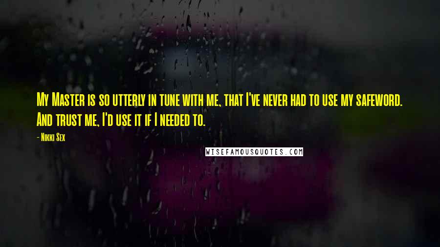 Nikki Sex quotes: My Master is so utterly in tune with me, that I've never had to use my safeword. And trust me, I'd use it if I needed to. Nikki Sex quotes: My Master is so utterly in tune with me, that I've never had to use my safeword. And trust me, I'd use it if I needed to.