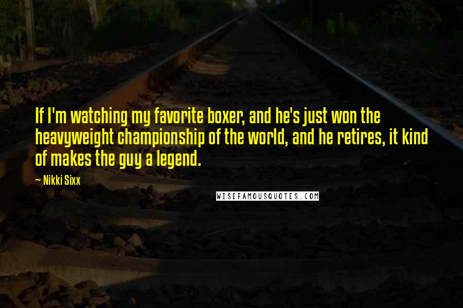 Nikki Sixx quotes: If I'm watching my favorite boxer, and he's just won the heavyweight championship of the world, and he retires, it kind of makes the guy a legend. Nikki Sixx quotes: If I'm watching my favorite boxer, and he's just won the heavyweight championship of the world, and he retires, it kind of makes the guy a legend.