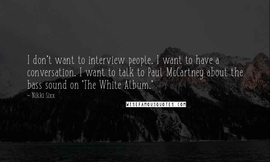 Nikki Sixx quotes: I don't want to interview people. I want to have a conversation. I want to talk to Paul McCartney about the bass sound on 'The White Album.' Nikki Sixx quotes: I don't want to interview people. I want to have a conversation. I want to talk to Paul McCartney about the bass sound on 'The White Album.'