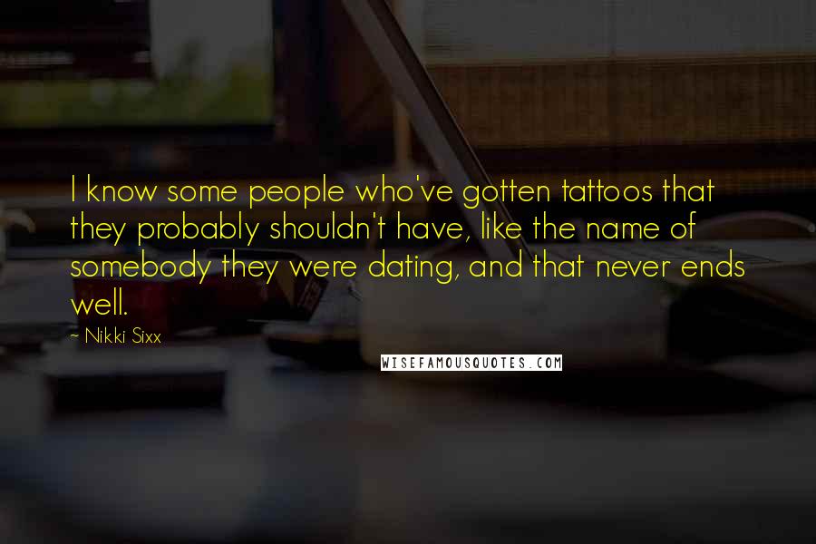 Nikki Sixx quotes: I know some people who've gotten tattoos that they probably shouldn't have, like the name of somebody they were dating, and that never ends well. Nikki Sixx quotes: I know some people who've gotten tattoos that they probably shouldn't have, like the name of somebody they were dating, and that never ends well.