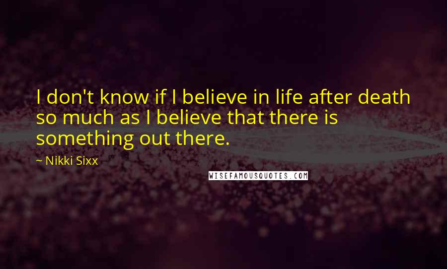 Nikki Sixx quotes: I don't know if I believe in life after death so much as I believe that there is something out there. Nikki Sixx quotes: I don't know if I believe in life after death so much as I believe that there is something out there.