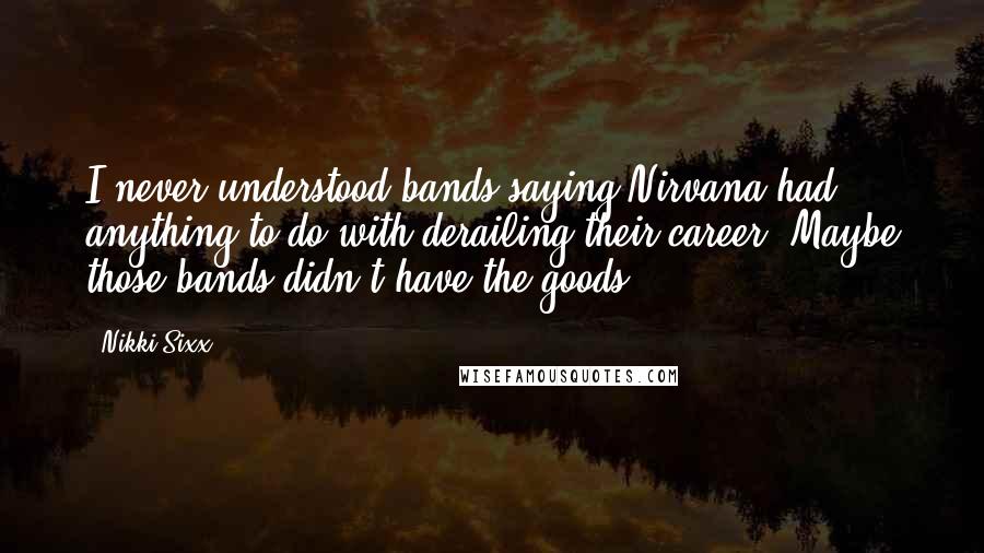 Nikki Sixx quotes: I never understood bands saying Nirvana had anything to do with derailing their career. Maybe those bands didn't have the goods.