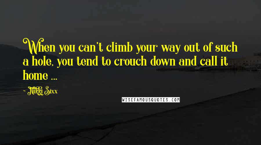 Nikki Sixx quotes: When you can't climb your way out of such a hole, you tend to crouch down and call it home ...