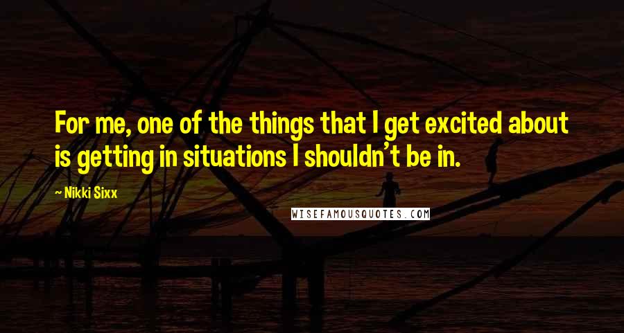 Nikki Sixx quotes: For me, one of the things that I get excited about is getting in situations I shouldn't be in.