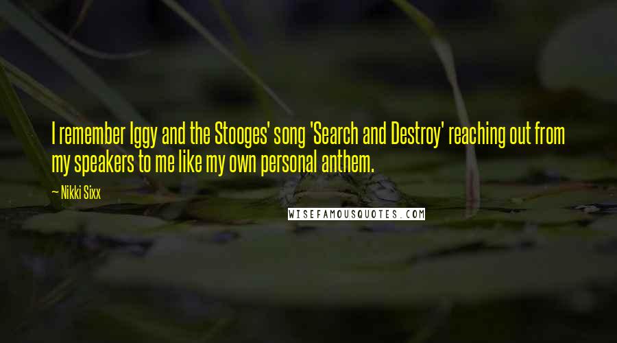 Nikki Sixx quotes: I remember Iggy and the Stooges' song 'Search and Destroy' reaching out from my speakers to me like my own personal anthem. Nikki Sixx quotes: I remember Iggy and the Stooges' song 'Search and Destroy' reaching out from my speakers to me like my own personal anthem.