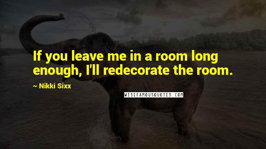 Nikki Sixx quotes: If you leave me in a room long enough, I'll redecorate the room.