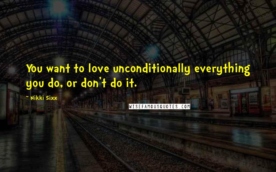 Nikki Sixx quotes: You want to love unconditionally everything you do, or don't do it.