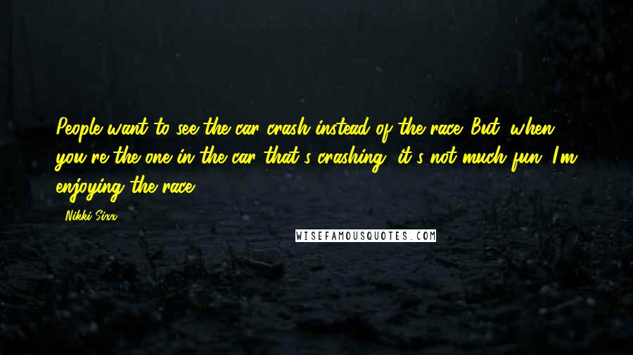 Nikki Sixx quotes: People want to see the car crash instead of the race. But, when you're the one in the car that's crashing, it's not much fun. I'm enjoying the race. Nikki Sixx quotes: People want to see the car crash instead of the race. But, when you're the one in the car that's crashing, it's not much fun. I'm enjoying the race.