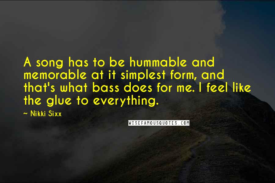 Nikki Sixx quotes: A song has to be hummable and memorable at it simplest form, and that's what bass does for me. I feel like the glue to everything. Nikki Sixx quotes: A song has to be hummable and memorable at it simplest form, and that's what bass does for me. I feel like the glue to everything.
