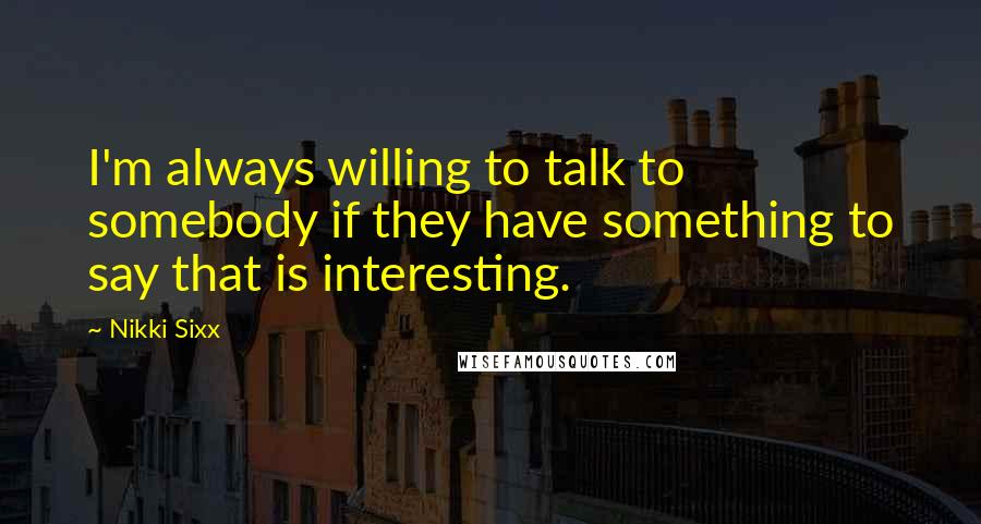 Nikki Sixx quotes: I'm always willing to talk to somebody if they have something to say that is interesting.