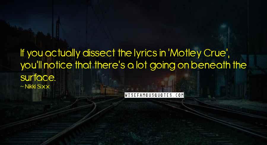 Nikki Sixx quotes: If you actually dissect the lyrics in 'Motley Crue', you'll notice that there's a lot going on beneath the surface. Nikki Sixx quotes: If you actually dissect the lyrics in 'Motley Crue', you'll notice that there's a lot going on beneath the surface.