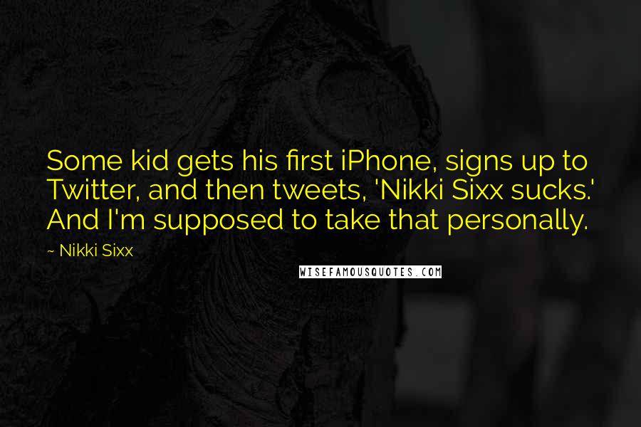 Nikki Sixx quotes: Some kid gets his first iPhone, signs up to Twitter, and then tweets, 'Nikki Sixx sucks.' And I'm supposed to take that personally. Nikki Sixx quotes: Some kid gets his first iPhone, signs up to Twitter, and then tweets, 'Nikki Sixx sucks.' And I'm supposed to take that personally.