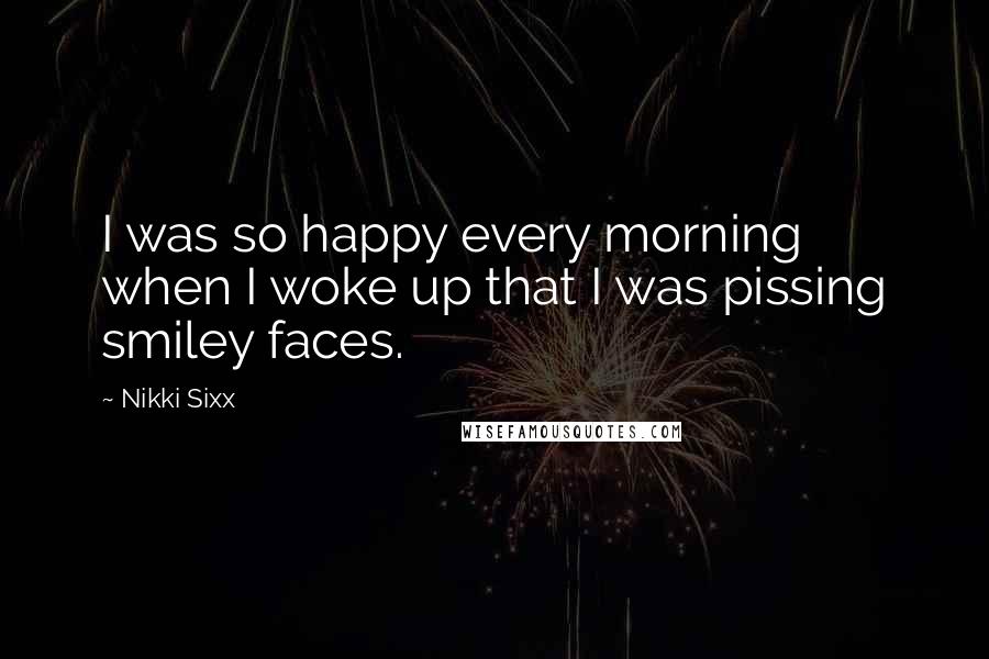Nikki Sixx quotes: I was so happy every morning when I woke up that I was pissing smiley faces.