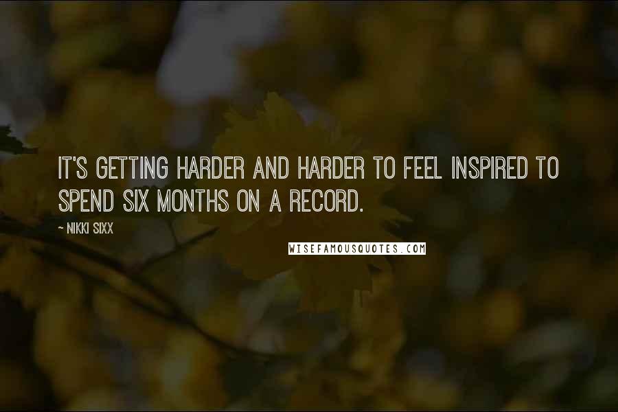 Nikki Sixx quotes: It's getting harder and harder to feel inspired to spend six months on a record.
