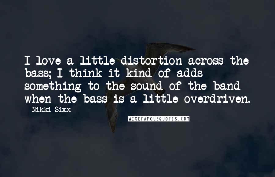 Nikki Sixx quotes: I love a little distortion across the bass; I think it kind of adds something to the sound of the band when the bass is a little overdriven.