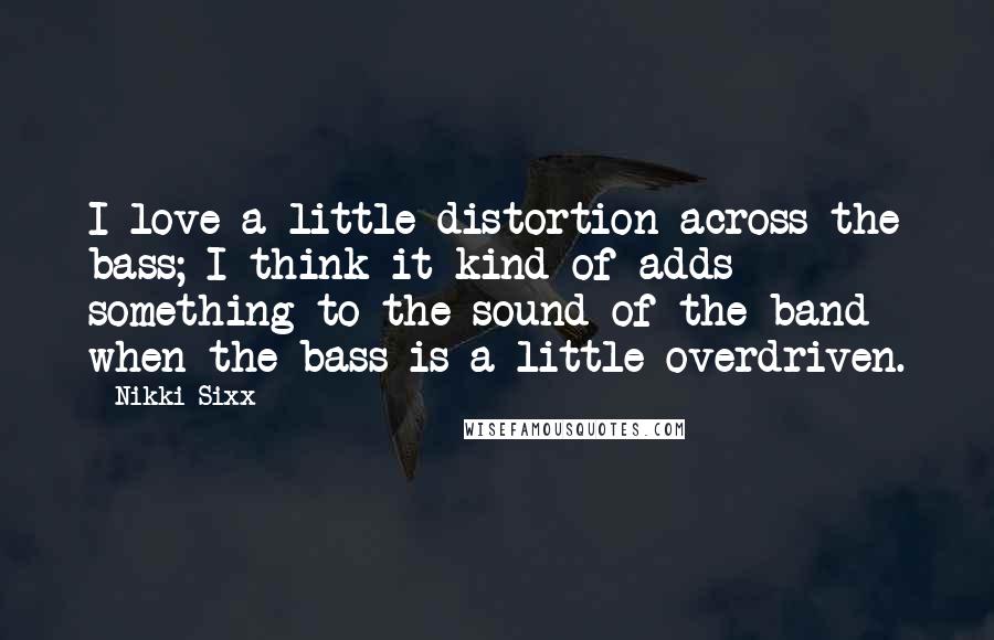Nikki Sixx quotes: I love a little distortion across the bass; I think it kind of adds something to the sound of the band when the bass is a little overdriven. Nikki Sixx quotes: I love a little distortion across the bass; I think it kind of adds something to the sound of the band when the bass is a little overdriven.
