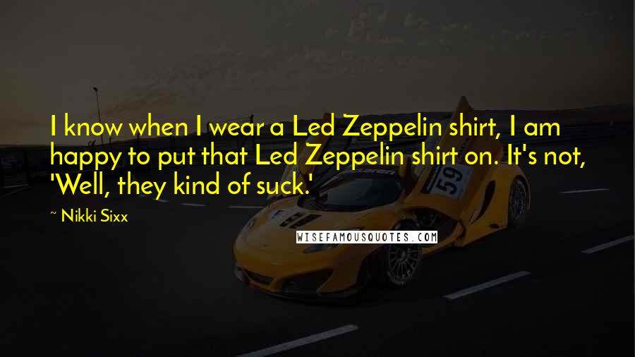 Nikki Sixx quotes: I know when I wear a Led Zeppelin shirt, I am happy to put that Led Zeppelin shirt on. It's not, 'Well, they kind of suck.'