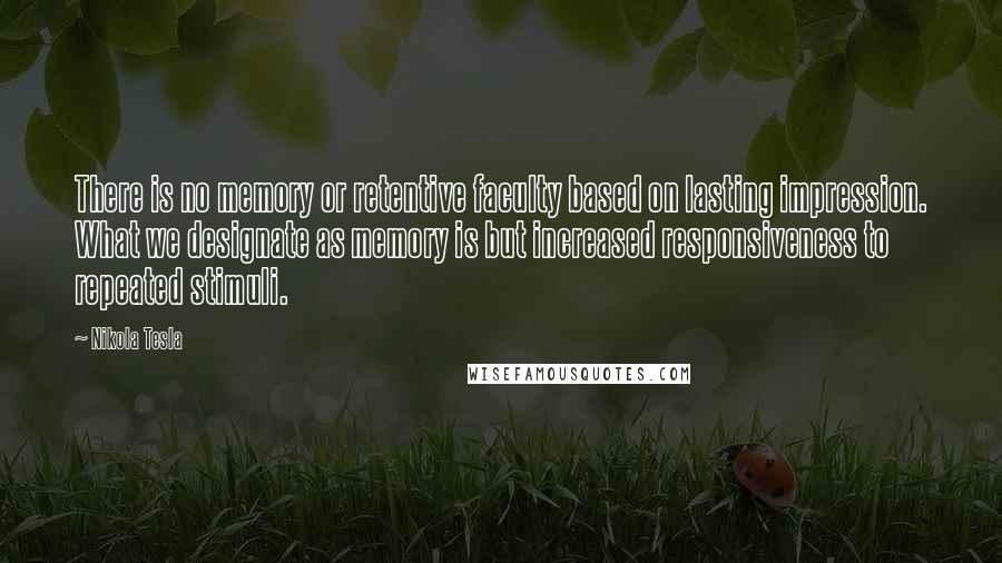 Nikola Tesla quotes: There is no memory or retentive faculty based on lasting impression. What we designate as memory is but increased responsiveness to repeated stimuli. Nikola Tesla quotes: There is no memory or retentive faculty based on lasting impression. What we designate as memory is but increased responsiveness to repeated stimuli.