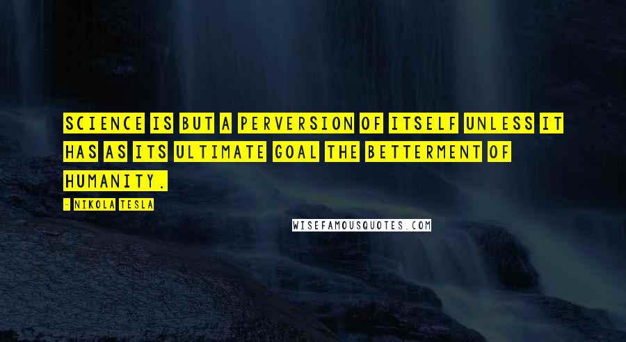Nikola Tesla quotes: Science is but a perversion of itself unless it has as its ultimate goal the betterment of humanity. Nikola Tesla quotes: Science is but a perversion of itself unless it has as its ultimate goal the betterment of humanity.