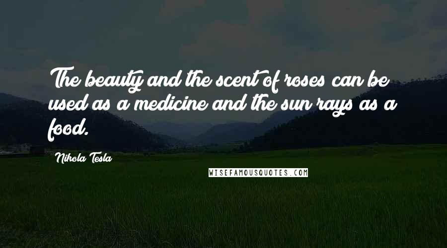 Nikola Tesla quotes: The beauty and the scent of roses can be used as a medicine and the sun rays as a food.