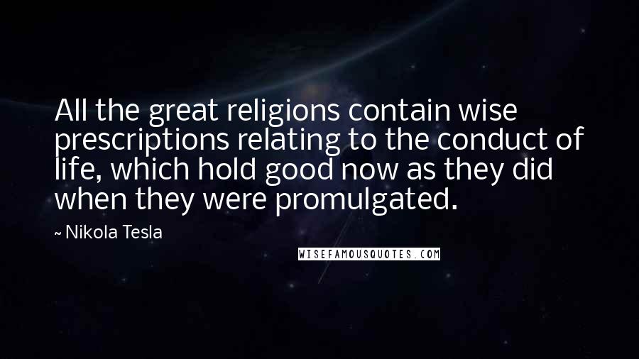 Nikola Tesla quotes: All the great religions contain wise prescriptions relating to the conduct of life, which hold good now as they did when they were promulgated. Nikola Tesla quotes: All the great religions contain wise prescriptions relating to the conduct of life, which hold good now as they did when they were promulgated.