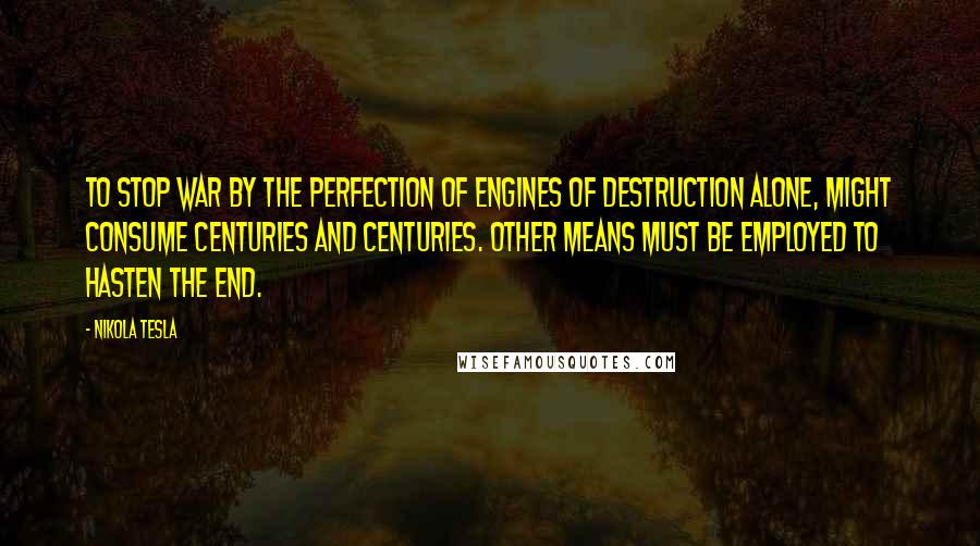 Nikola Tesla quotes: To stop war by the perfection of engines of destruction alone, might consume centuries and centuries. Other means must be employed to hasten the end. Nikola Tesla quotes: To stop war by the perfection of engines of destruction alone, might consume centuries and centuries. Other means must be employed to hasten the end.