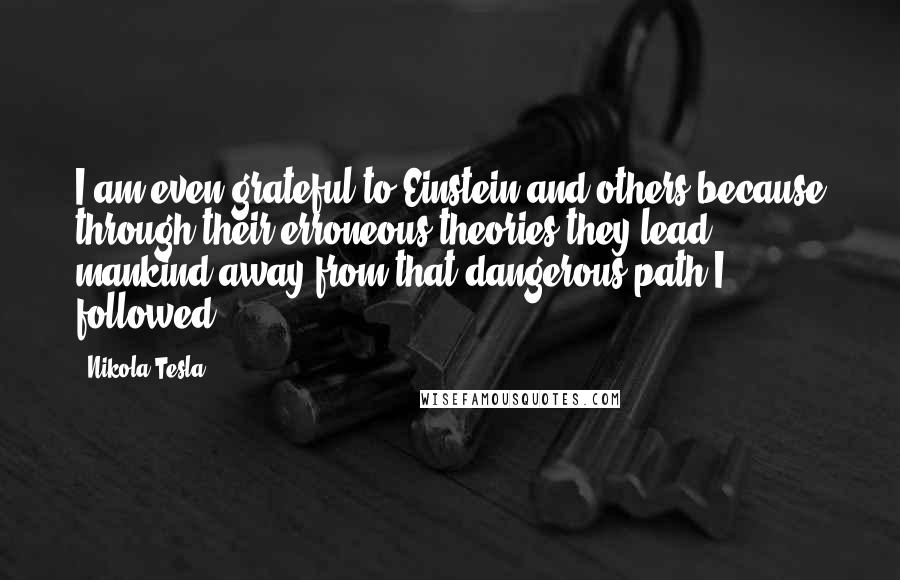 Nikola Tesla quotes: I am even grateful to Einstein and others because through their erroneous theories they lead mankind away from that dangerous path I followed. Nikola Tesla quotes: I am even grateful to Einstein and others because through their erroneous theories they lead mankind away from that dangerous path I followed.