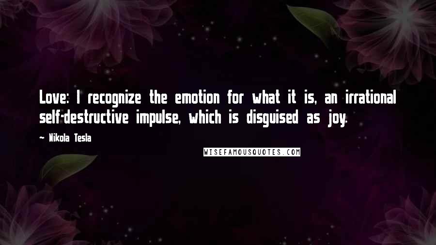 Nikola Tesla quotes: Love: I recognize the emotion for what it is, an irrational self-destructive impulse, which is disguised as joy. Nikola Tesla quotes: Love: I recognize the emotion for what it is, an irrational self-destructive impulse, which is disguised as joy.