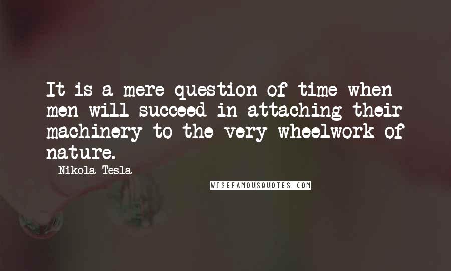 Nikola Tesla quotes: It is a mere question of time when men will succeed in attaching their machinery to the very wheelwork of nature. Nikola Tesla quotes: It is a mere question of time when men will succeed in attaching their machinery to the very wheelwork of nature.