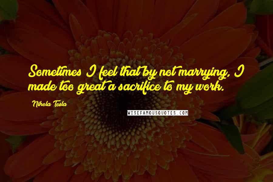 Nikola Tesla quotes: Sometimes I feel that by not marrying, I made too great a sacrifice to my work.