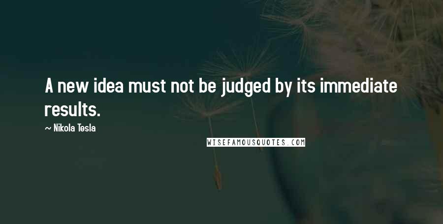 Nikola Tesla quotes: A new idea must not be judged by its immediate results.